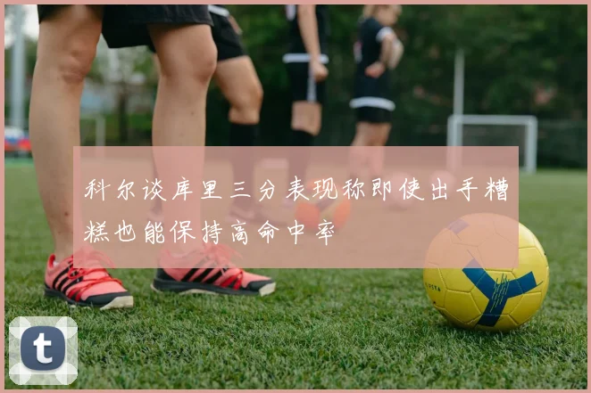 科尔谈库里三分表现称即使出手糟糕也能保持高命中率