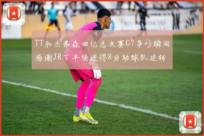 TT和杰弗森回忆总决赛G7争吵瞬间感谢JR下半场连得8分助球队逆转