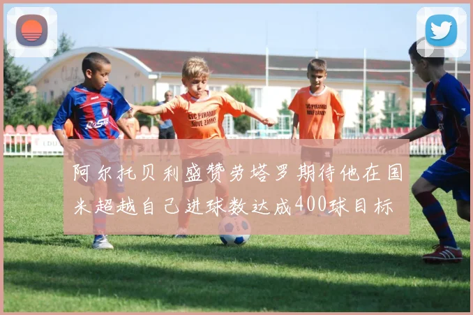 阿尔托贝利盛赞劳塔罗期待他在国米超越自己进球数达成400球目标