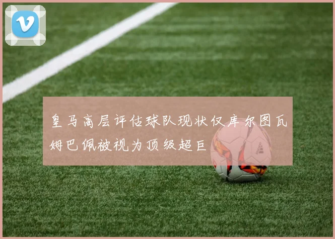 皇马高层评估球队现状仅库尔图瓦姆巴佩被视为顶级超巨