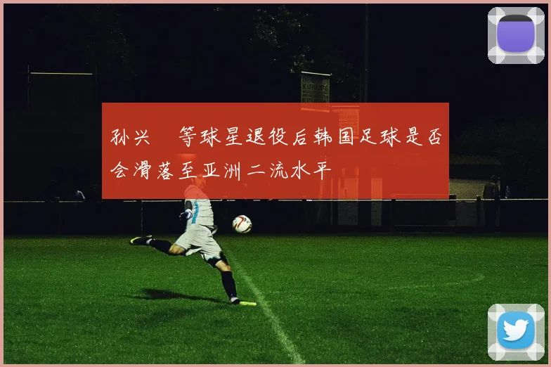 孙兴慜等球星退役后韩国足球是否会滑落至亚洲二流水平