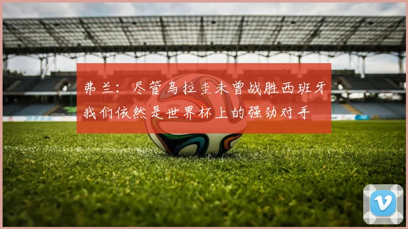 弗兰：尽管乌拉圭未曾战胜西班牙我们依然是世界杯上的强劲对手