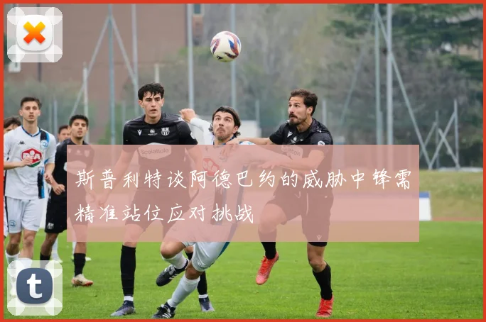 斯普利特谈阿德巴约的威胁中锋需精准站位应对挑战