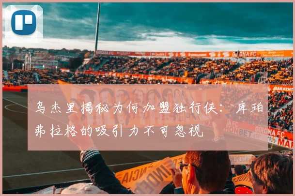 乌杰里揭秘为何加盟独行侠：库珀弗拉格的吸引力不可忽视