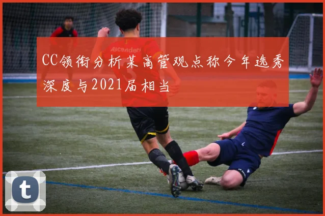CC领衔分析某高管观点称今年选秀深度与2021届相当