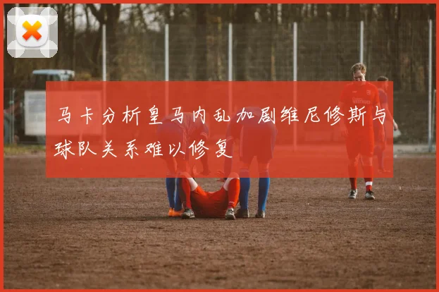 马卡分析皇马内乱加剧维尼修斯与球队关系难以修复