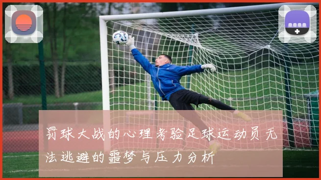 罚球大战的心理考验足球运动员无法逃避的噩梦与压力分析